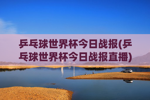 乒乓球世界杯今日战报(乒乓球世界杯今日战报直播)乒乓球世界杯今日战报（今日直播战况）