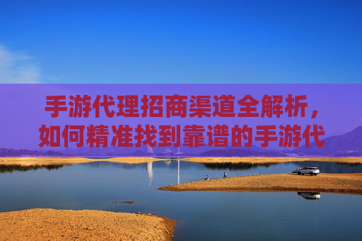 手游代理招商渠道全解析,如何精准找到靠谱的手游代理合作机会?手游代理招商渠道全解析,如何精准找到靠谱的手游代理合作机会?