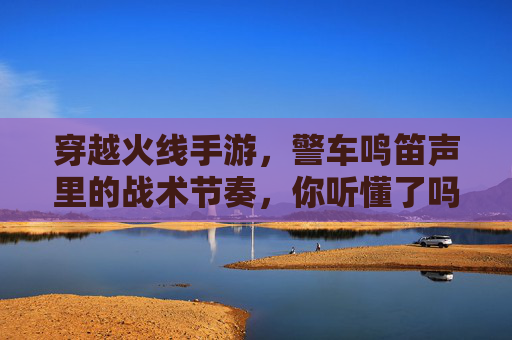 穿越火线手游,警车鸣笛声里的战术节奏,你听懂了吗?穿越火线手游,警车鸣笛声里的战术节奏,你听懂了吗?
