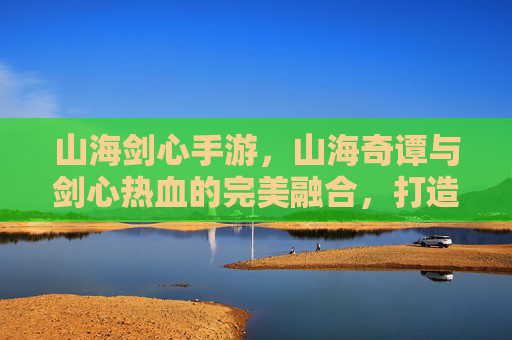 山海剑心手游,山海奇谭与剑心热血的完美融合,打造沉浸式东方奇幻江湖,山海剑心手游,山海奇谭与剑心热血融合,打造沉浸式东方奇幻江湖