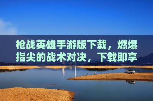 枪战英雄手游版下载，燃爆指尖的战术对决，下载即享极致射击体验，枪战英雄手游版下载，燃爆指尖的战术对决，下载即享极致射击体验
