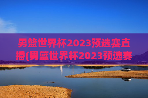 男篮世界杯2023预选赛直播(男篮世界杯2023预选赛直播视频)男篮世界杯2023预选赛直播视频，完整比赛回放与精彩集锦