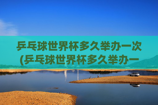 乒乓球世界杯多久举办一次(乒乓球世界杯多久举办一次)