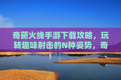 奇葩火线手游下载攻略,玩转趣味射击的N种姿势,奇葩火线手游下载攻略,玩转趣味射击的N种姿势