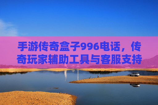 手游传奇盒子996电话,传奇玩家辅助工具与客服支持解析