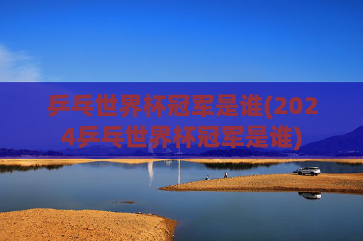 乒乓世界杯冠军是谁(2024乒乓世界杯冠军是谁)