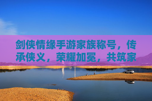 剑侠情缘手游家族称号，传承侠义，荣耀加冕，共筑家族传奇，剑侠情缘手游家族称号，传承侠义，荣耀加冕，共筑家族传奇