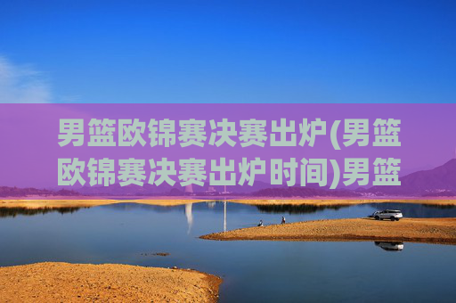 男篮欧锦赛决赛出炉(男篮欧锦赛决赛出炉时间)男篮欧锦赛决赛出炉(男篮欧锦赛决赛出炉时间)