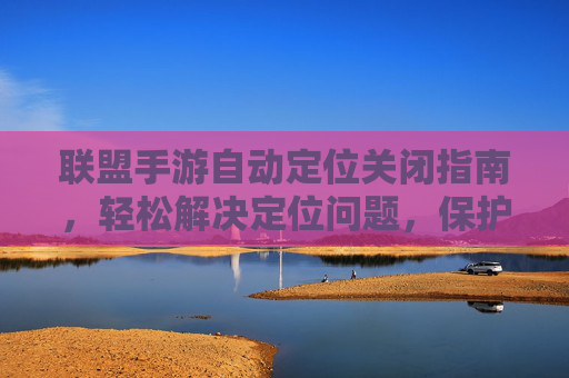 联盟手游自动定位关闭指南,轻松解决定位问题,保护隐私与游戏体验,联盟手游自动定位关闭指南,轻松解决定位问题,守护隐私与游戏体验