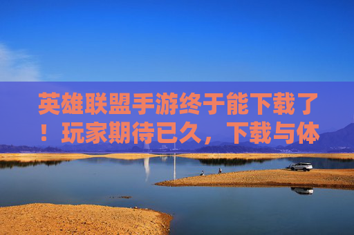 英雄联盟手游终于能下载了！玩家期待已久，下载与体验全解析，英雄联盟手游终于能下载了！玩家期待已久，下载与体验全解析