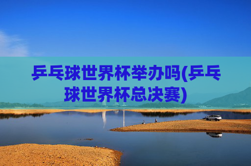 乒乓球世界杯举办吗(乒乓球世界杯总决赛)