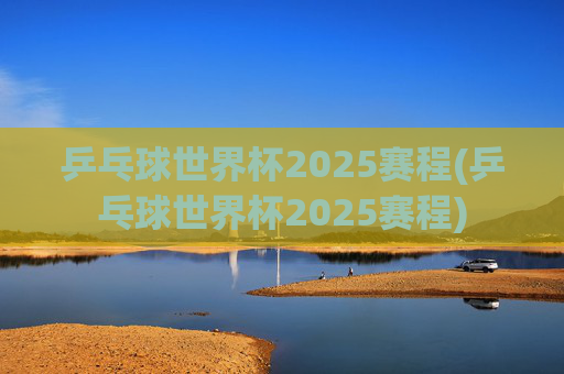 乒乓球世界杯2025赛程(乒乓球世界杯2025赛程)