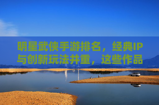 明星武侠手游排名，经典IP与创新玩法并重，这些作品如何引领江湖新潮流？明星武侠手游排名，经典IP与创新玩法并重，这些作品如何引领江湖新潮流？