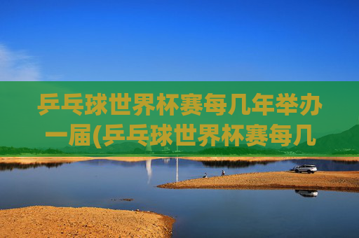 乒乓球世界杯赛每几年举办一届(乒乓球世界杯赛每几年举办一届的)