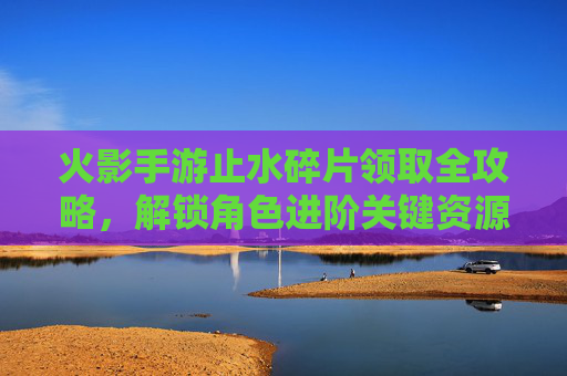 火影手游止水碎片领取全攻略，解锁角色进阶关键资源，火影手游止水碎片领取全攻略，解锁角色进阶关键资源