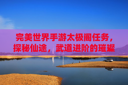 完美世界手游太极阁任务，探秘仙途，武道进阶的璀璨阶梯，完美世界手游太极阁任务，探秘仙途，武道进阶的璀璨阶梯