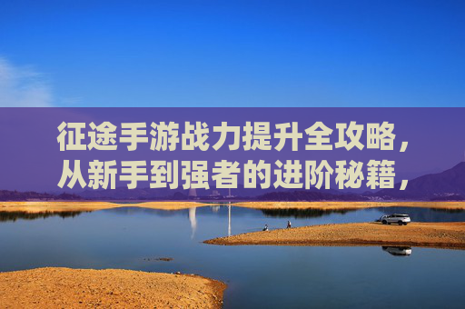 征途手游战力提升全攻略，从新手到强者的进阶秘籍，征途手游战力提升全攻略，从新手到强者的进阶秘籍