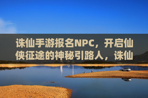 诛仙手游报名NPC,开启仙侠征途的神秘引路人,诛仙手游报名NPC,开启仙侠征途的神秘引路人
