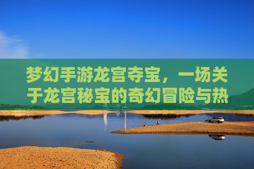 梦幻手游龙宫夺宝,一场关于龙宫秘宝的奇幻冒险与热血争夺,梦幻手游龙宫夺宝,一场关于龙宫秘宝的奇幻冒险与热血争夺