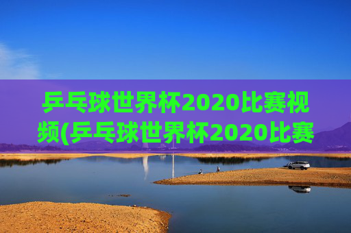 乒乓球世界杯2020比赛视频(乒乓球世界杯2020比赛视频回放)