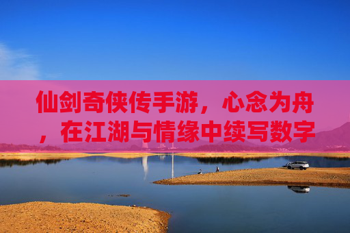 仙剑奇侠传手游,心念为舟,在江湖与情缘中续写数字时代的仙侠诗篇,仙剑奇侠传手游,心念为舟,在江湖与情缘中续写数字时代的仙侠诗篇