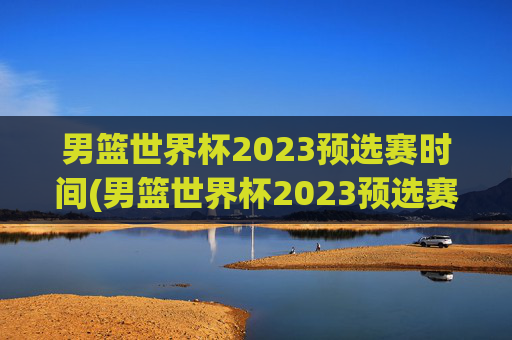 男篮世界杯2023预选赛时间(男篮世界杯2023预选赛时间表)