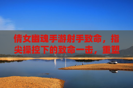 倩女幽魂手游射手致命，指尖操控下的致命一击，重塑仙侠战场格局，倩女幽魂手游射手致命，指尖操控下的致命一击重塑仙侠战场格局