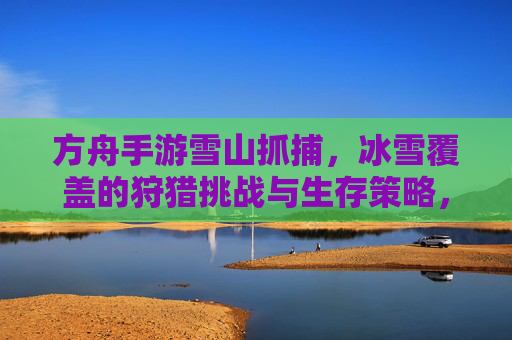 方舟手游雪山抓捕,冰雪覆盖的狩猎挑战与生存策略,方舟手游雪山抓捕,冰雪覆盖的狩猎挑战与生存策略
