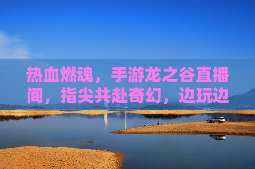 热血燃魂,手游龙之谷直播间,指尖共赴奇幻,边玩边聊燃情冒险,热血燃魂,手游龙之谷直播间,指尖共赴奇幻冒险,边玩边聊燃情互动