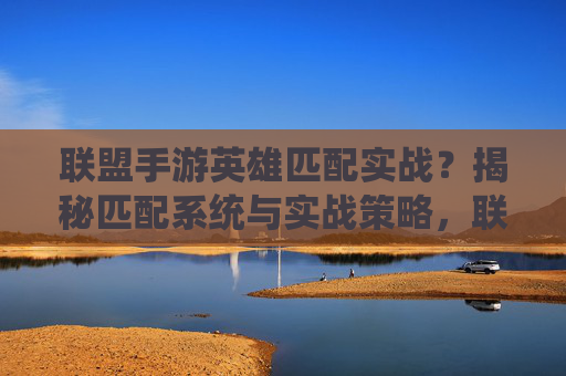 联盟手游英雄匹配实战？揭秘匹配系统与实战策略，联盟手游英雄匹配实战，揭秘匹配系统与策略