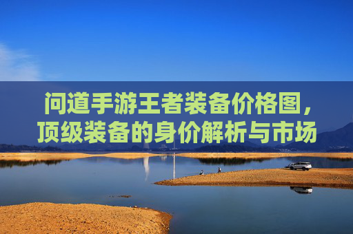 问道手游王者装备价格图,顶级装备的身价解析与市场趋势,问道手游王者装备价格图,顶级装备身价解析与市场趋势