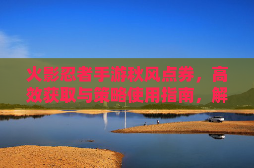 火影忍者手游秋风点券，高效获取与策略使用指南，解锁角色与皮肤新体验，火影忍者手游秋风点券高效获取与策略使用指南，解锁角色皮肤新体验