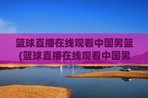 篮球直播在线观看中国男篮(篮球直播在线观看中国男篮比赛)