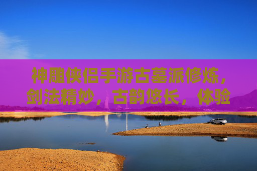 神雕侠侣手游古墓派修炼,剑法精妙,古韵悠长,体验武侠世界的独特魅力,神雕侠侣手游古墓派修炼,剑法精妙古韵悠长,体验武侠世界的独特魅力