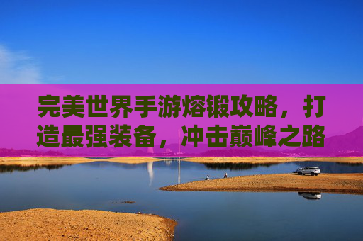 完美世界手游熔锻攻略，打造最强装备，冲击巅峰之路，完美世界手游熔锻攻略，打造最强装备，冲击巅峰之路