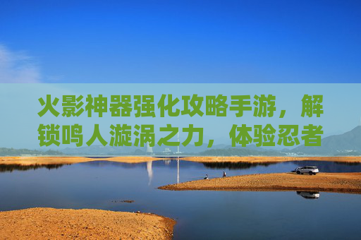 火影神器强化攻略手游,解锁鸣人漩涡之力,体验忍者世界的终极进化,火影神器强化攻略手游,解锁鸣人漩涡之力,尽享忍者世界终极进化