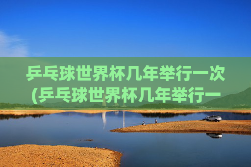 乒乓球世界杯几年举行一次(乒乓球世界杯几年举行一次)乒乓球世界杯几年举行一次?