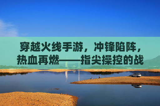 穿越火线手游,冲锋陷阵,热血再燃——指尖操控的战场传奇,穿越火线手游,冲锋陷阵,热血再燃——指尖操控的战场传奇