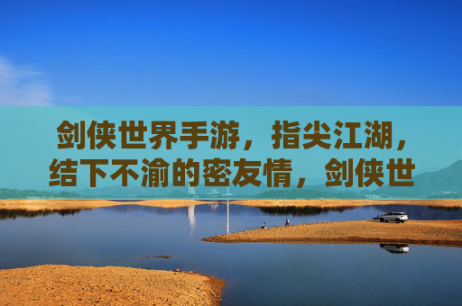 剑侠世界手游,指尖江湖,结下不渝的密友情,剑侠世界与指尖江湖,指尖结下不渝密友情
