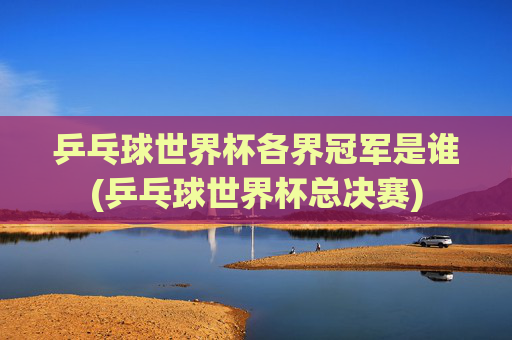 乒乓球世界杯各界冠军是谁(乒乓球世界杯总决赛)