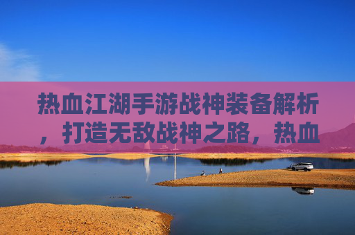 热血江湖手游战神装备解析,打造无敌战神之路,热血江湖手游战神装备解析,打造无敌战神之路