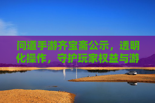 问道手游齐宝斋公示,透明化操作,守护玩家权益与游戏体验,问道手游齐宝斋公示,透明化操作,守护玩家权益与游戏体验