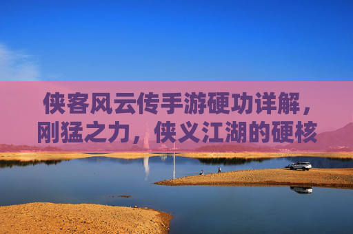 侠客风云传手游硬功详解，刚猛之力，侠义江湖的硬核彰显
