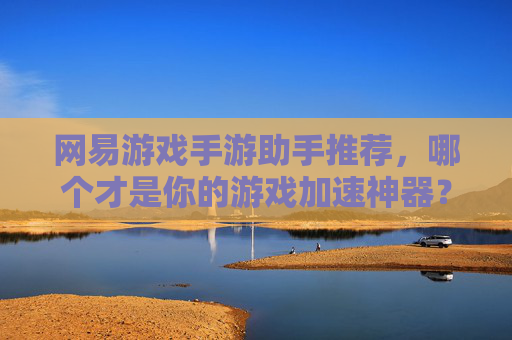 网易游戏手游助手推荐,哪个才是你的游戏加速神器?深度解析主流助手对比与选择指南,网易游戏手游助手推荐,主流加速工具对比,如何找到你的游戏加速神器?