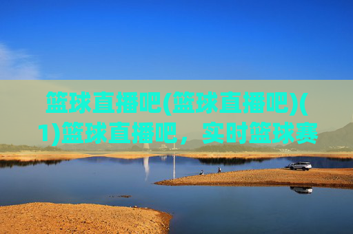 篮球直播吧(篮球直播吧)(1)篮球直播吧，实时篮球赛事直播平台
