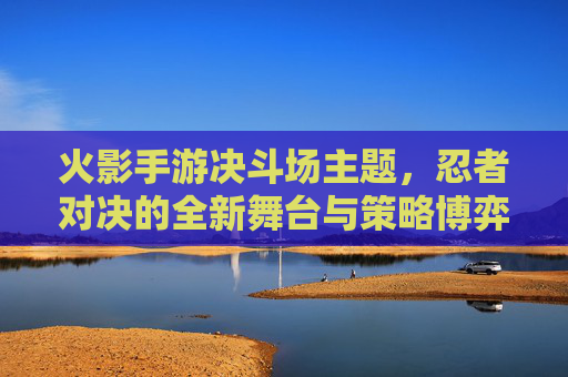 火影手游决斗场主题,忍者对决的全新舞台与策略博弈,火影手游决斗场,忍者对决的全新舞台与策略博弈