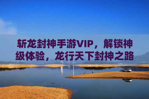 斩龙封神手游VIP,解锁神级体验,龙行天下封神之路,斩龙封神VIP,解锁神级体验,龙行天下封神之路