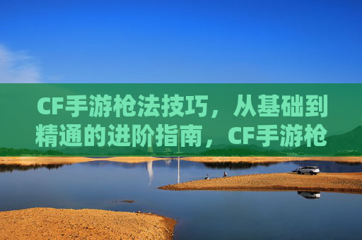 CF手游枪法技巧,从基础到精通的进阶指南,CF手游枪法技巧,从基础到精通的进阶指南