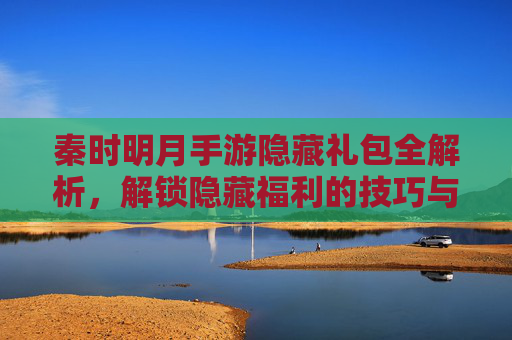 秦时明月手游隐藏礼包全解析，解锁隐藏福利的技巧与攻略
