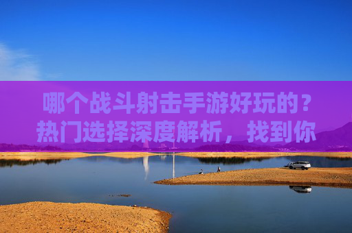 哪个战斗射击手游好玩的？热门选择深度解析，找到你的射击乐趣，哪个战斗射击手游好玩的？热门选择深度解析，找到你的射击乐趣